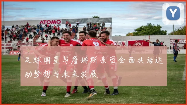 足球明星与詹姆斯亲密会面共话运动梦想与未来发展