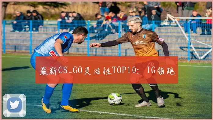 最新CS_GO灵活性TOP10：IG领跑