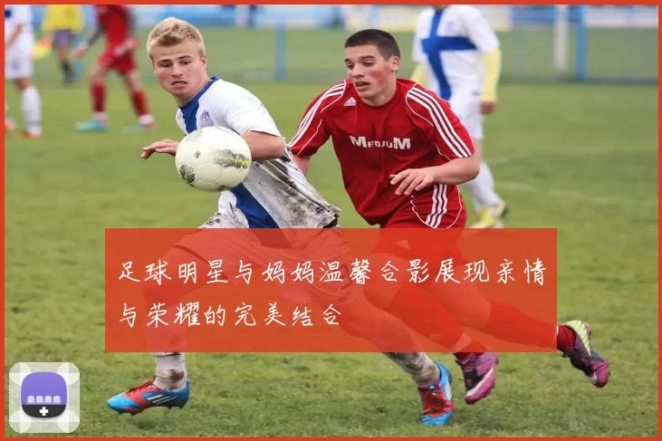 足球明星与妈妈温馨合影展现亲情与荣耀的完美结合