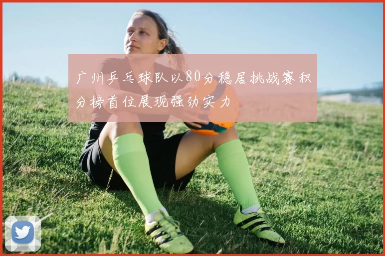 广州乒乓球队以80分稳居挑战赛积分榜首位展现强劲实力