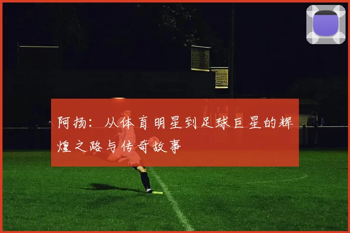 阿扬：从体育明星到足球巨星的辉煌之路与传奇故事