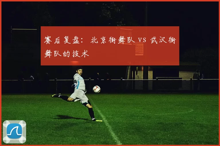 赛后复盘：北京街舞队 vs 武汉街舞队的技术