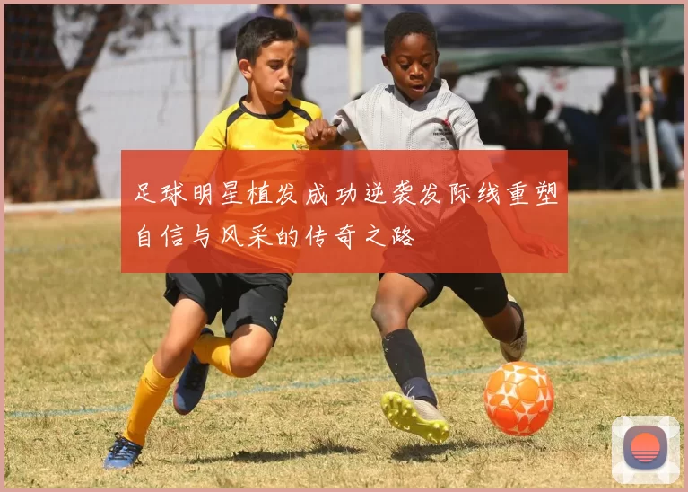 足球明星植发成功逆袭发际线重塑自信与风采的传奇之路