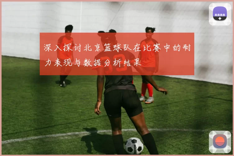 深入探讨北京篮球队在比赛中的耐力表现与数据分析结果