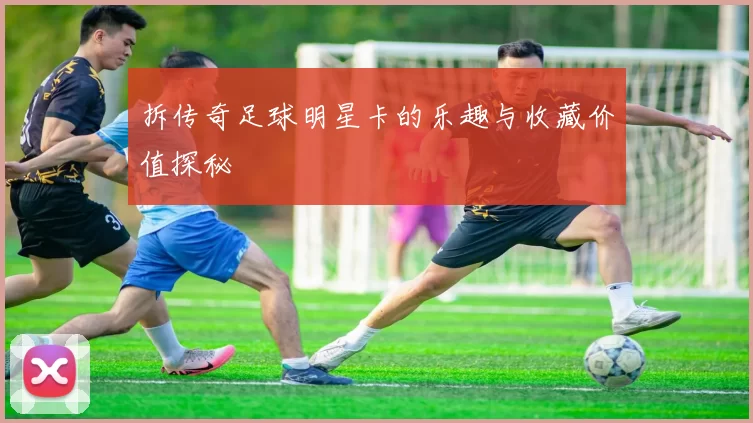 拆传奇足球明星卡的乐趣与收藏价值探秘