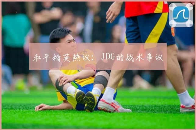 和平精英热议：JDG的战术争议